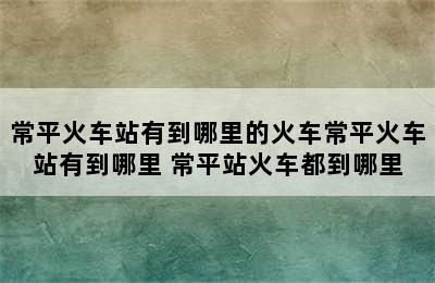 常平火车站有到哪里的火车常平火车站有到哪里 常平站火车都到哪里